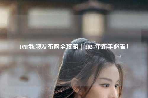 DNF私服發(fā)布網(wǎng)全攻略 | 2024年新手必看！