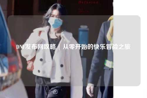 DNF發(fā)布網攻略 | 從零開始的快樂冒險之旅