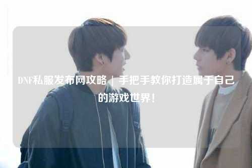 DNF私服發布網攻略 | 手把手教你打造屬于自己的游戲世界！