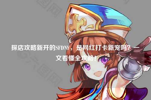 探店攻略新開的SFDNF,是網紅打卡新寵嗎?一文看懂全攻略!