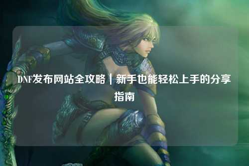 DNF發(fā)布網(wǎng)站全攻略｜新手也能輕松上手的分享指南