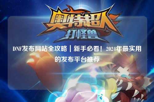DNF發布網站全攻略|新手必看!2024年最實用的發布平臺推薦