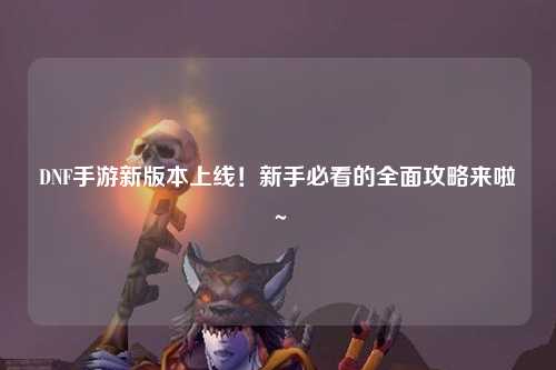 DNF手游新版本上線！新手必看的全面攻略來啦～?