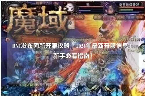 DNF發布網新開服攻略 | 2024年最新開服信息+新手必看指南！