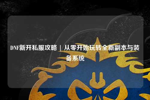 DNF新開私服攻略 | 從零開始玩轉(zhuǎn)全新副本與裝備系統(tǒng)