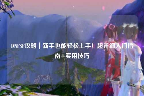DNFSF攻略|新手也能輕松上手!超詳細入門指南+實用技巧