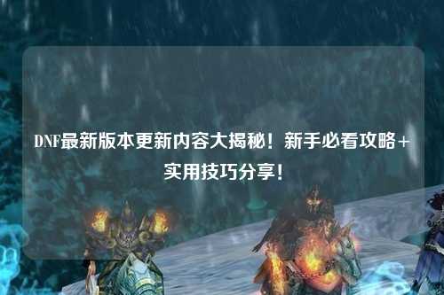DNF最新版本更新內容大揭秘！新手必看攻略+實用技巧分享！