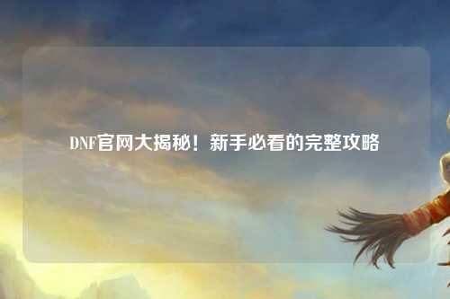 DNF官網大揭秘!新手必看的完整攻略