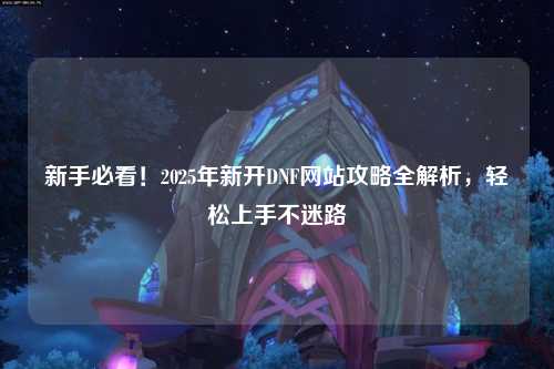 新手必看！2025年新開DNF網站攻略全解析，輕松上手不迷路