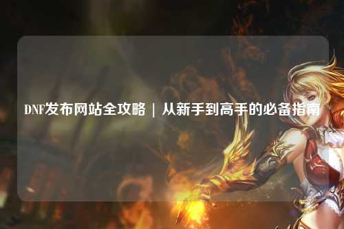 DNF發布網站全攻略 | 從新手到高手的必備指南