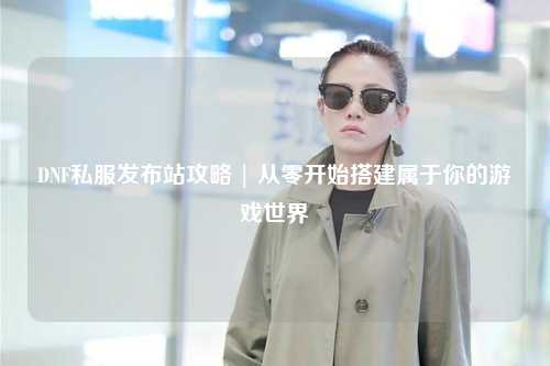 DNF私服發布站攻略 | 從零開始搭建屬于你的游戲世界