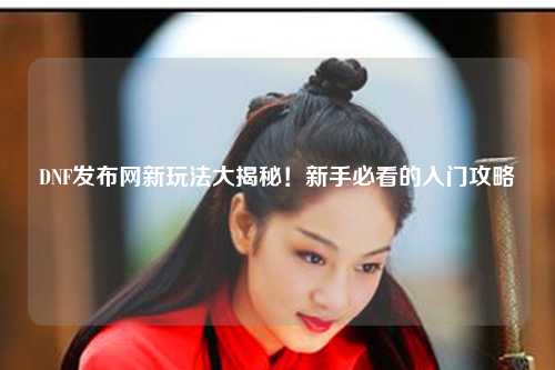 DNF發(fā)布網新玩法大揭秘！新手必看的入門攻略