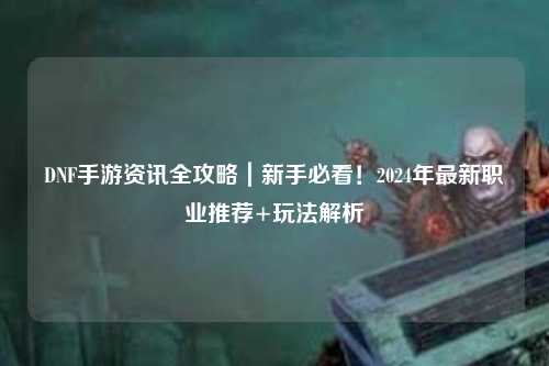 DNF手游資訊全攻略｜新手必看！2024年最新職業推薦+玩法解析