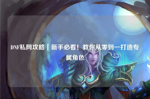 DNF私網攻略｜新手必看！教你從零到一打造專屬角色