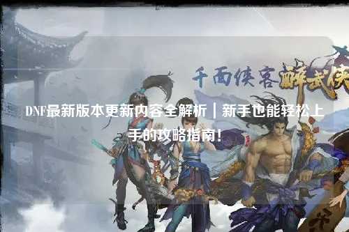 DNF最新版本更新內(nèi)容全解析|新手也能輕松上手的攻略指南!