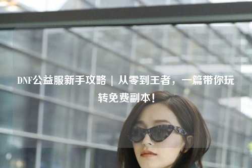 DNF公益服新手攻略 | 從零到王者,一篇帶你玩轉(zhuǎn)免費(fèi)副本!