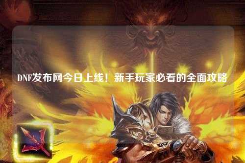 DNF發布網今日上線！新手玩家必看的全面攻略