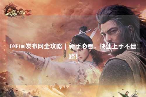 DNF100發(fā)布網(wǎng)全攻略 | 新手必看，快速上手不迷路！