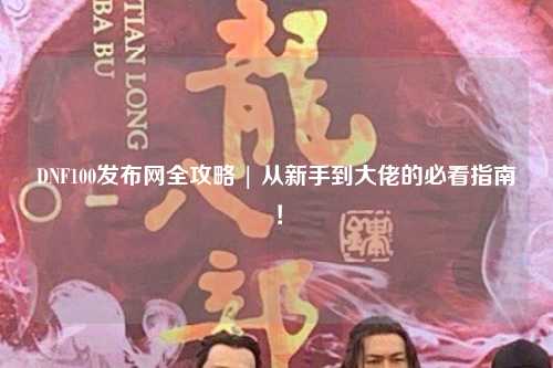 DNF100發布網全攻略 | 從新手到大佬的必看指南！