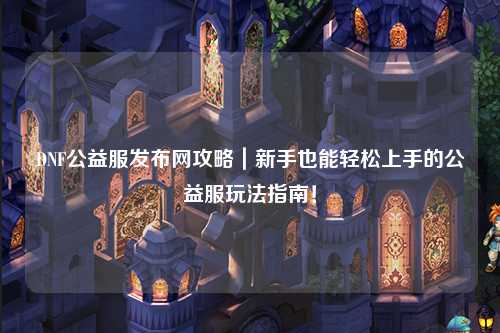 DNF公益服發布網攻略｜新手也能輕松上手的公益服玩法指南！