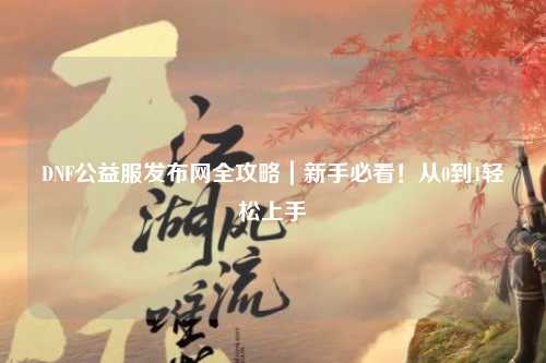 DNF公益服發(fā)布網(wǎng)全攻略|新手必看!從0到1輕松上手