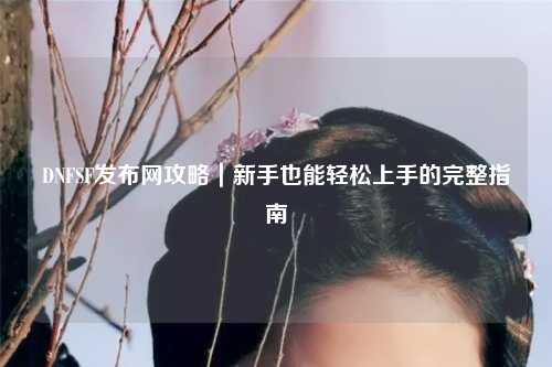 DNFSF發布網攻略|新手也能輕松上手的完整指南