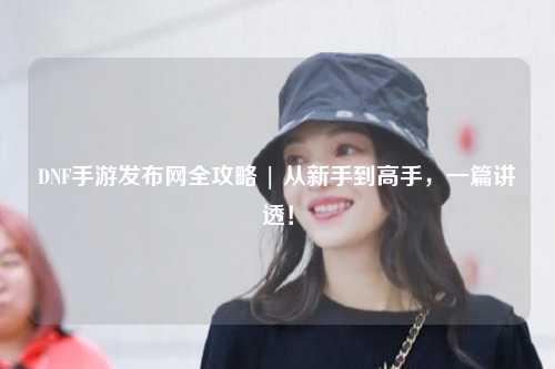 DNF手游發(fā)布網(wǎng)全攻略 | 從新手到高手，一篇講透！