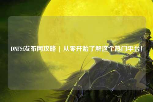 DNFSf發(fā)布網(wǎng)攻略 | 從零開始了解這個熱門平臺！