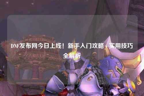 DNF發布網今日上線!新手入門攻略+實用技巧全解析?