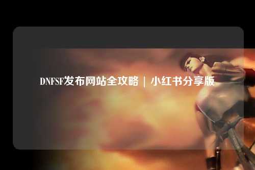 DNFSF發(fā)布網(wǎng)站全攻略 | 小紅書分享版