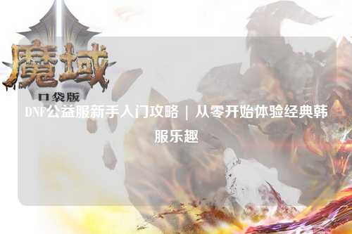DNF公益服新手入門攻略 | 從零開始體驗(yàn)經(jīng)典韓服樂(lè)趣