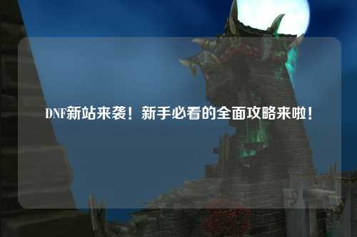 DNF新站來襲!新手必看的全面攻略來啦!