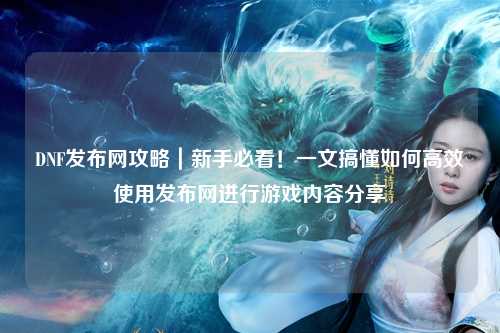 DNF發布網攻略|新手必看!一文搞懂如何高效使用發布網進行游戲內容分享