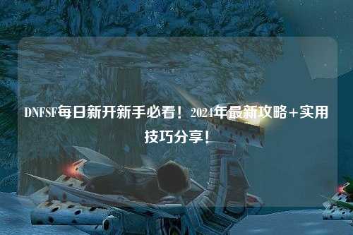 DNFSF每日新開新手必看！2024年最新攻略+實用技巧分享！