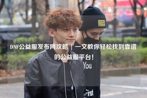 DNF公益服發布網攻略 | 一文教你輕松找到靠譜的公益服平臺!