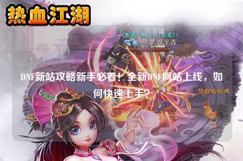 DNF新站攻略新手必看！全新DNF網(wǎng)站上線，如何快速上手？