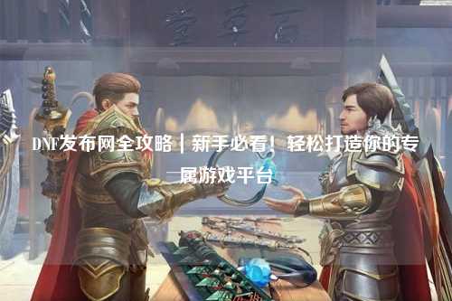 DNF發布網全攻略｜新手必看！輕松打造你的專屬游戲平臺