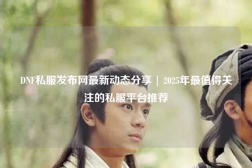 DNF私服發布網最新動態分享 | 2025年最值得關注的私服平臺推薦