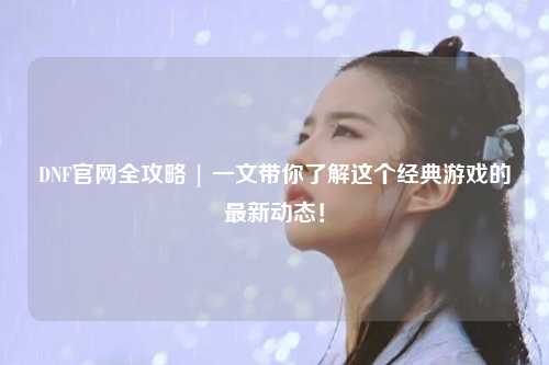 DNF官網(wǎng)全攻略 | 一文帶你了解這個經(jīng)典游戲的最新動態(tài)！