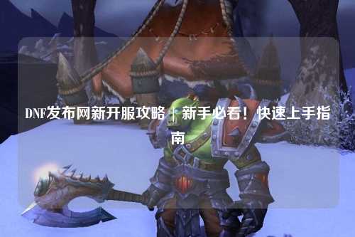DNF發布網新開服攻略 | 新手必看！快速上手指南