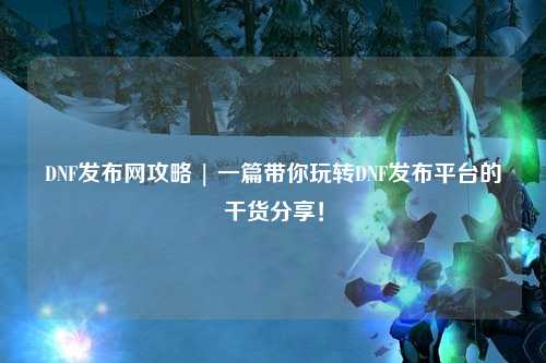 DNF發(fā)布網(wǎng)攻略 | 一篇帶你玩轉(zhuǎn)DNF發(fā)布平臺的干貨分享！