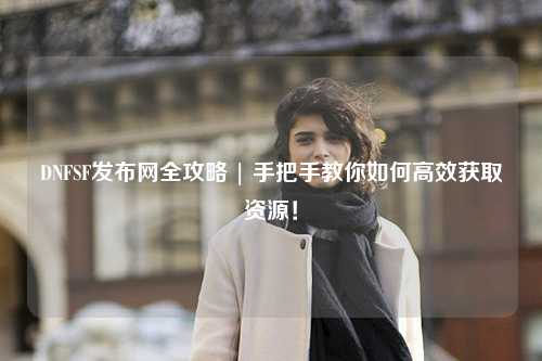 DNFSF發布網全攻略 | 手把手教你如何高效獲取資源！