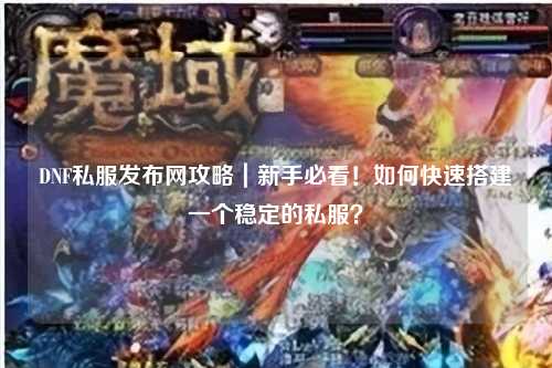 DNF私服發布網攻略｜新手必看！如何快速搭建一個穩定的私服？