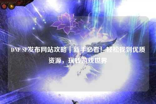DNF SF發布網站攻略|新手必看!輕松找到優質資源,玩轉游戲世界