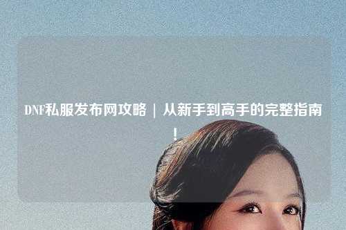 DNF私服發(fā)布網(wǎng)攻略 | 從新手到高手的完整指南！