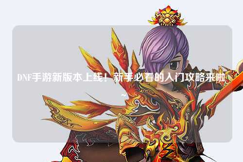 DNF手游新版本上線(xiàn)！新手必看的入門(mén)攻略來(lái)啦～