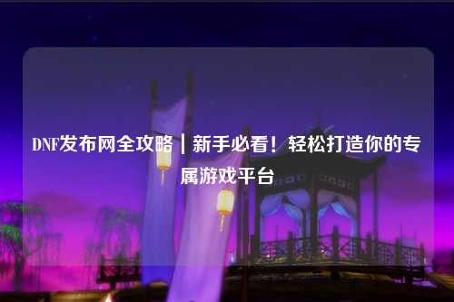 DNF發布網全攻略|新手必看!輕松打造你的專屬游戲平臺