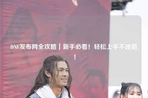 DNF發布網全攻略|新手必看!輕松上手不迷路!